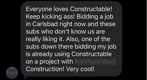 Everyone loves Constructable! Keep kicking ass! Bidding a job in Carlsbad right now and these subs who don’t know us are really liking it. Also, one of the subs down there bidding my job is already using Constructable on a project with another contractor. Very cool!