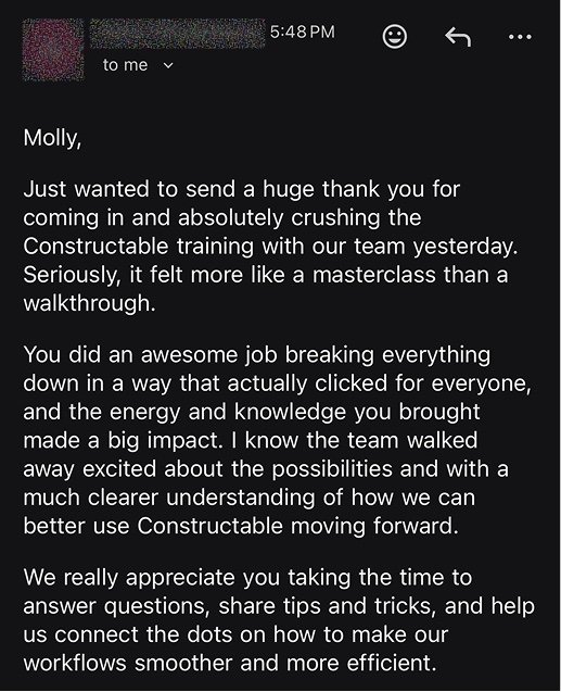 Molly, just wanted to send a huge thank you for coming in and absolutely crushing the Constructable training with our team yesterday. Seriously, it felt more like a masterclass than a walkthrough. You did an awesome job breaking everything down in a way that actually clicked for everyone, and the energy and knowledge you brought made a big impact. We really appreciate you taking the time to answer questions, share tips and tricks, and help us connect the dots on how to make our workflows smoother and more efficient.