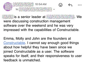 We were discussing construction management software over the weekend and he was very impressed with the capabilities of Constructable. Emma, Molly and John are the founders at Constructable. I cannot say enough good things about how helpful they have been since we joined Constructable as a user. The software speaks for itself, and their responsiveness to user feedback is unmatched.