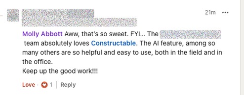 The team absolutely loves Constructable. The AI feature, among so many others, are so helpful and easy to use, both in the field and in the office. Keep up the good work!!!
