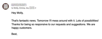 Hey Molly, that’s fantastic news. Tomorrow I’ll mess around with it. Lots of possibilities! Thanks for being so responsive to our requests and suggestions. We are happy customers.