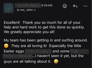 Excellent! Thank you so much for all of your help and hard work to get this done so quickly. We greatly appreciate you all! My team has been getting in and surfing around. They are all loving it! Especially the little Easter eggs. I haven’t seen it yet, but the guys are all talking about it.